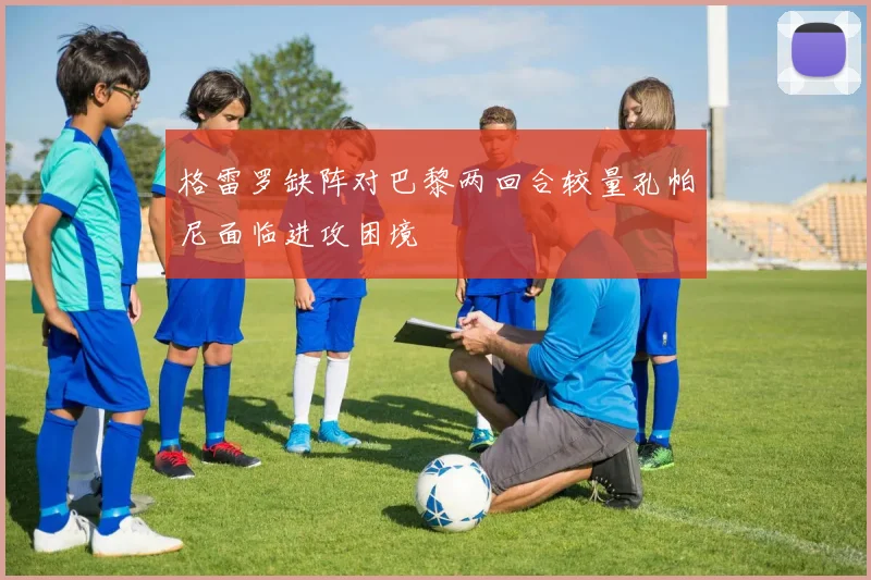 格雷罗缺阵对巴黎两回合较量孔帕尼面临进攻困境