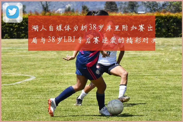 湖人自媒体分析38岁库里附加赛出局与38岁LBJ季后赛逆袭的精彩对决