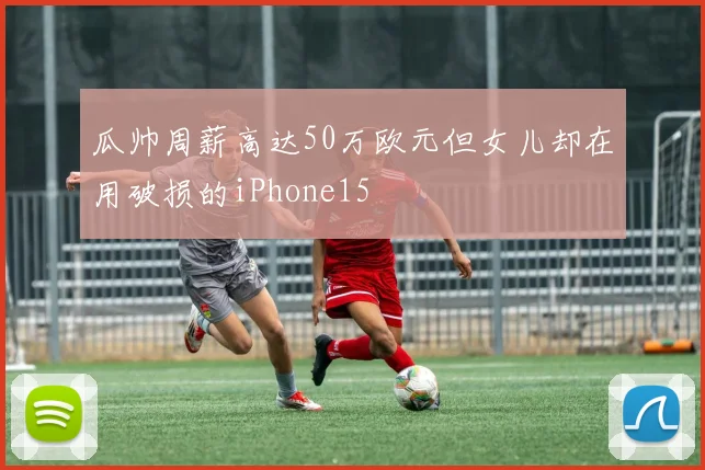 瓜帅周薪高达50万欧元但女儿却在用破损的iPhone15