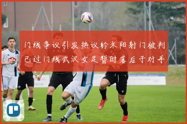 门线争议引发热议铃木阳射门被判已过门线武汉女足暂时落后于对手