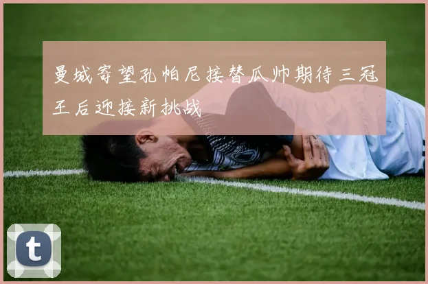 曼城寄望孔帕尼接替瓜帅期待三冠王后迎接新挑战