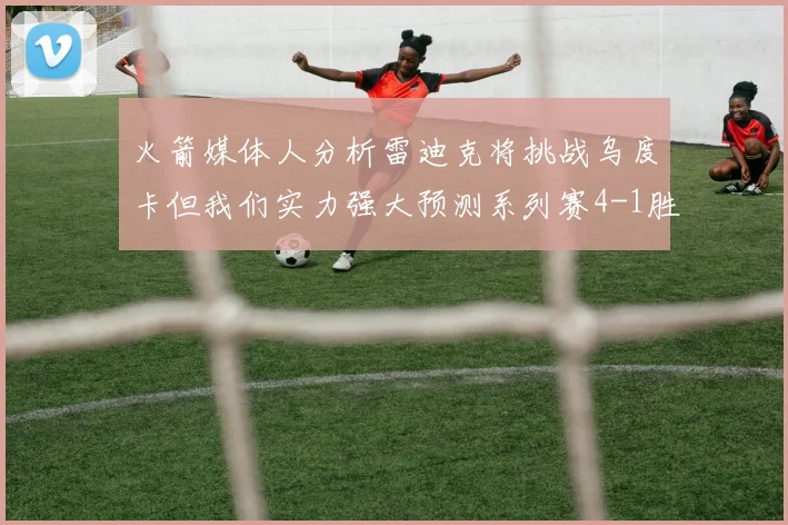 火箭媒体人分析雷迪克将挑战乌度卡但我们实力强大预测系列赛4-1胜出