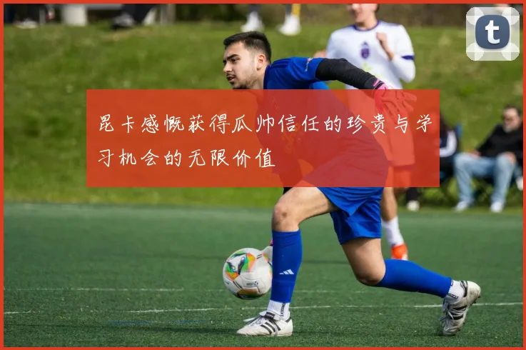 昆卡感慨获得瓜帅信任的珍贵与学习机会的无限价值