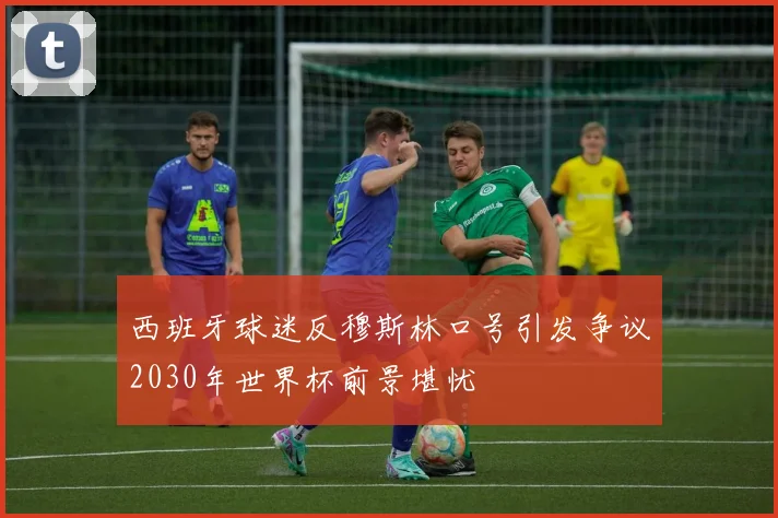 西班牙球迷反穆斯林口号引发争议2030年世界杯前景堪忧