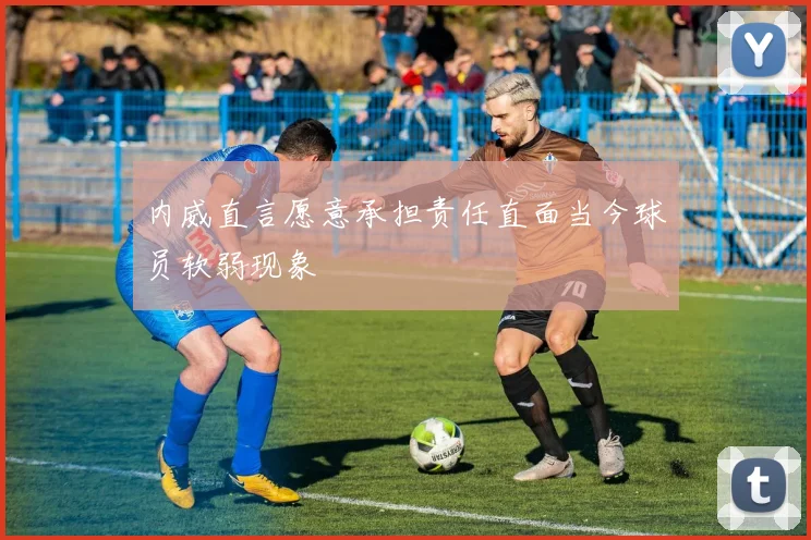 内威直言愿意承担责任直面当今球员软弱现象