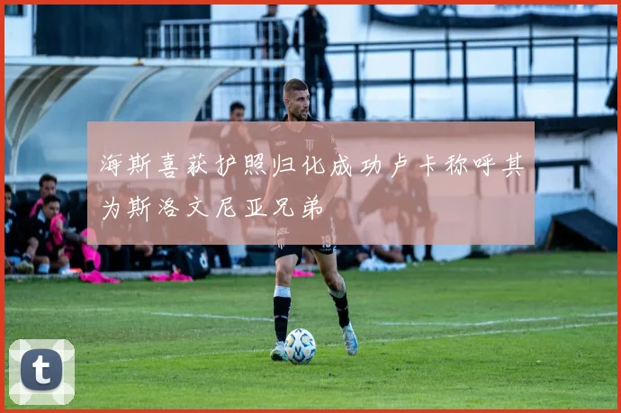 海斯喜获护照归化成功卢卡称呼其为斯洛文尼亚兄弟