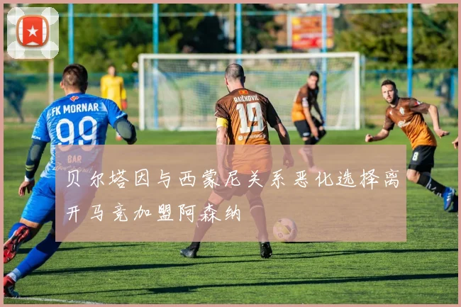 贝尔塔因与西蒙尼关系恶化选择离开马竞加盟阿森纳