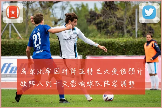 乌尔比希因对阵亚特兰大受伤预计缺阵八到十天影响球队阵容调整