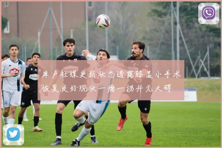 库卢社媒更新状态透露膝盖小手术恢复良好现状一瘸一拐并无大碍