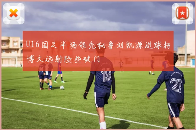 U16国足半场领先秘鲁刘凯源进球柯博文远射险些破门