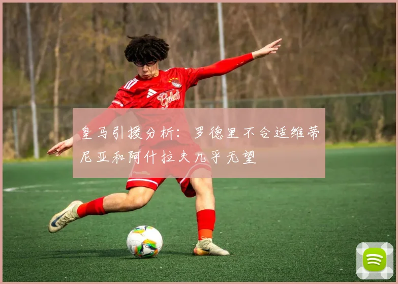 皇马引援分析：罗德里不合适维蒂尼亚和阿什拉夫几乎无望
