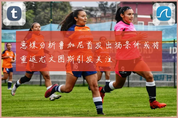意媒分析鲁加尼首发出场条件或将重返尤文图斯引发关注