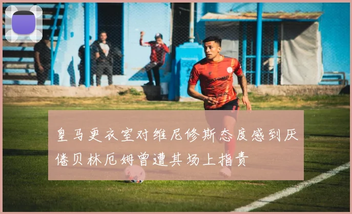 皇马更衣室对维尼修斯态度感到厌倦贝林厄姆曾遭其场上指责